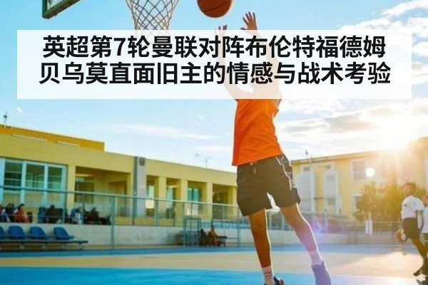 英超第7轮曼联对阵布伦特福德姆贝乌莫直面旧主的情感与战术考验