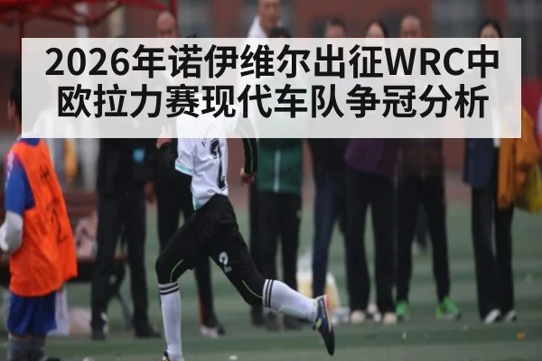 2026年诺伊维尔出征WRC中欧拉力赛现代车队争冠分析