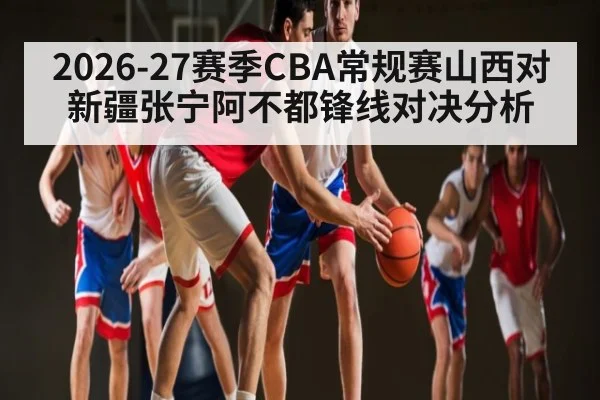 2026-27赛季CBA常规赛山西对新疆张宁阿不都锋线对决分析